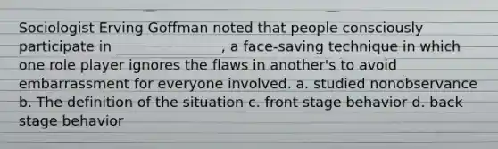 Sociologist Erving Goffman noted that people consciously participate in _______________, a face-saving technique in which one role player ignores the flaws in another's to avoid embarrassment for everyone involved. a. studied nonobservance b. The definition of the situation c. front stage behavior d. back stage behavior