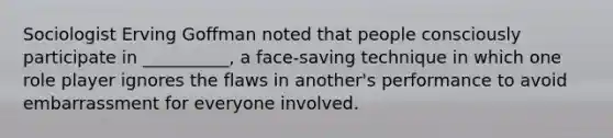 ​Sociologist Erving Goffman noted that people consciously participate in __________, a face-saving technique in which one role player ignores the flaws in another's performance to avoid embarrassment for everyone involved.