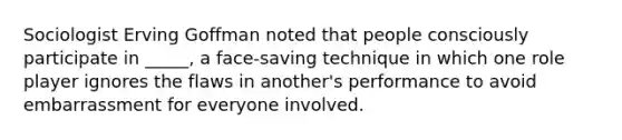 Sociologist Erving Goffman noted that people consciously participate in _____, a face-saving technique in which one role player ignores the flaws in another's performance to avoid embarrassment for everyone involved.