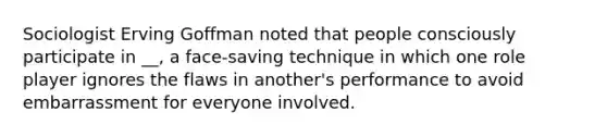 Sociologist Erving Goffman noted that people consciously participate in __, a face-saving technique in which one role player ignores the flaws in another's performance to avoid embarrassment for everyone involved.