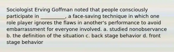 ​Sociologist Erving Goffman noted that people consciously participate in __________, a face-saving technique in which one role player ignores the flaws in another's performance to avoid embarrassment for everyone involved. a. ​studied nonobservance b. ​the definition of the situation c. ​back stage behavior d. ​front stage behavior