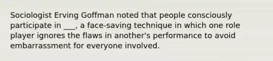 ​Sociologist Erving Goffman noted that people consciously participate in ___, a face-saving technique in which one role player ignores the flaws in another's performance to avoid embarrassment for everyone involved.