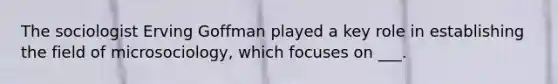 The sociologist Erving Goffman played a key role in establishing the field of microsociology, which focuses on ___.