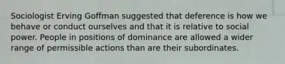 Sociologist Erving Goffman suggested that deference is how we behave or conduct ourselves and that it is relative to social power. People in positions of dominance are allowed a wider range of permissible actions than are their subordinates.