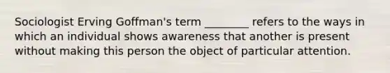 Sociologist Erving Goffman's term ________ refers to the ways in which an individual shows awareness that another is present without making this person the object of particular attention.