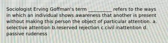 Sociologist Erving Goffman's term __________ refers to the ways in which an individual shows awareness that another is present without making this person the object of particular attention. a.​selective attention b.​reserved rejection c.​civil inattention d.​passive rudeness