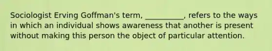 Sociologist Erving Goffman's term, __________, refers to the ways in which an individual shows awareness that another is present without making this person the object of particular attention.