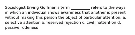 Sociologist Erving Goffman's term __________ refers to the ways in which an individual shows awareness that another is present without making this person the object of particular attention. a. selective attention b. reserved rejection c. civil inattention d. passive rudeness