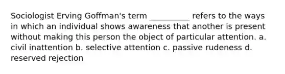 Sociologist Erving Goffman's term __________ refers to the ways in which an individual shows awareness that another is present without making this person the object of particular attention. a. civil inattention b. selective attention c. passive rudeness d. reserved rejection