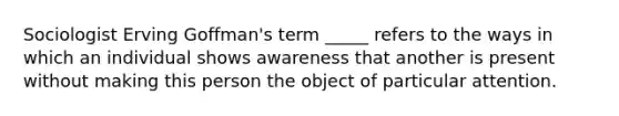 Sociologist Erving Goffman's term _____ refers to the ways in which an individual shows awareness that another is present without making this person the object of particular attention.