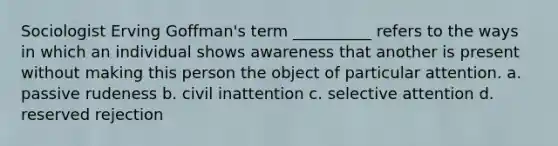 Sociologist Erving Goffman's term __________ refers to the ways in which an individual shows awareness that another is present without making this person the object of particular attention. a. passive rudeness b. civil inattention c. selective attention d. reserved rejection