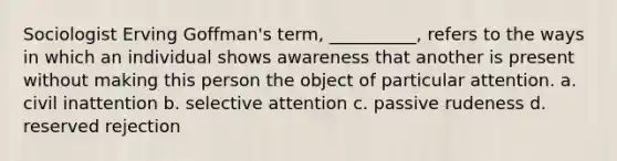 Sociologist Erving Goffman's term, __________, refers to the ways in which an individual shows awareness that another is present without making this person the object of particular attention. a. civil inattention b. selective attention c. passive rudeness d. reserved rejection