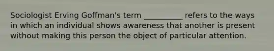 ​Sociologist Erving Goffman's term __________ refers to the ways in which an individual shows awareness that another is present without making this person the object of particular attention.