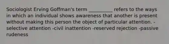 Sociologist Erving Goffman's term __________ refers to the ways in which an individual shows awareness that another is present without making this person the object of particular attention. -selective attention -civil inattention -reserved rejection -passive rudeness