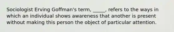 Sociologist Erving Goffman's term, _____, refers to the ways in which an individual shows awareness that another is present without making this person the object of particular attention.