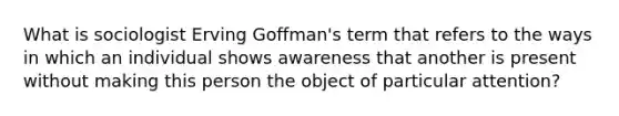 What is sociologist Erving Goffman's term that refers to the ways in which an individual shows awareness that another is present without making this person the object of particular attention?