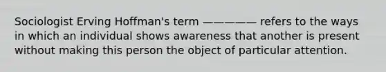 Sociologist Erving Hoffman's term ————— refers to the ways in which an individual shows awareness that another is present without making this person the object of particular attention.