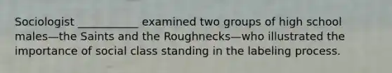 Sociologist ___________ examined two groups of high school males—the Saints and the Roughnecks—who illustrated the importance of social class standing in the labeling process.