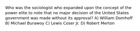 Who was the sociologist who expanded upon the concept of the power elite to note that no major decision of the United States government was made without its approval? A) William Domhoff B) Michael Burawoy C) Lewis Coser Jr. D) Robert Merton