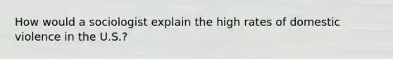 How would a sociologist explain the high rates of domestic violence in the U.S.?
