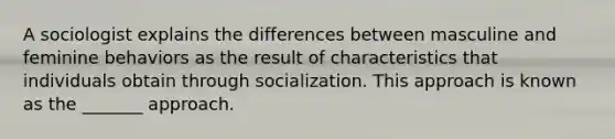 A sociologist explains the differences between masculine and feminine behaviors as the result of characteristics that individuals obtain through socialization. This approach is known as the _______ approach.