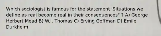 Which sociologist is famous for the statement 'Situations we define as real become real in their consequences" ? A) George Herbert Mead B) W.I. Thomas C) Erving Goffman D) Emile Durkheim