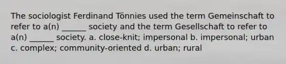 The sociologist Ferdinand Tönnies used the term Gemeinschaft to refer to a(n) ______ society and the term Gesellschaft to refer to a(n) ______ society. a. close-knit; impersonal b. impersonal; urban c. complex; community-oriented d. urban; rural