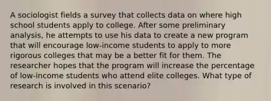 A sociologist fields a survey that collects data on where high school students apply to college. After some preliminary analysis, he attempts to use his data to create a new program that will encourage low-income students to apply to more rigorous colleges that may be a better fit for them. The researcher hopes that the program will increase the percentage of low-income students who attend elite colleges. What type of research is involved in this scenario?