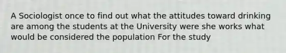 A Sociologist once to find out what the attitudes toward drinking are among the students at the University were she works what would be considered the population For the study