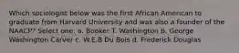 Which sociologist below was the first African American to graduate from Harvard University and was also a founder of the NAACP? Select one: a. Booker T. Washington b. George Washington Carver c. W.E.B Du Bois d. Frederick Douglas