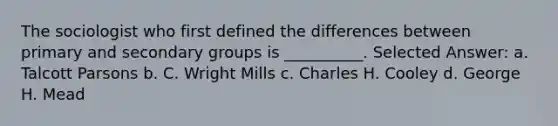 The sociologist who first defined the differences between primary and secondary groups is __________.​ Selected Answer: a. ​Talcott Parsons b. ​C. Wright Mills c. ​Charles H. Cooley d. ​George H. Mead