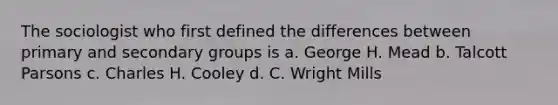 The sociologist who first defined the differences between primary and secondary groups is a. ​George H. Mead b. ​Talcott Parsons c. ​Charles H. Cooley d. ​C. Wright Mills