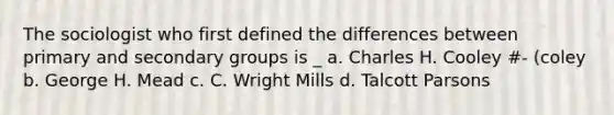 The sociologist who first defined the differences between primary and secondary groups is _ a. Charles H. Cooley #- (coley b. George H. Mead c. C. Wright Mills d. Talcott Parsons