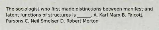 The sociologist who first made distinctions between manifest and latent functions of structures is ______. A. Karl Marx B. Talcott Parsons C. Neil Smelser D. Robert Merton