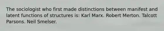 The sociologist who first made distinctions between manifest and latent functions of structures is: Karl Marx. Robert Merton. Talcott Parsons. Neil Smelser.