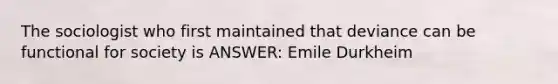 The sociologist who first maintained that deviance can be functional for society is ANSWER: Emile Durkheim