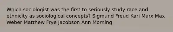 Which sociologist was the first to seriously study race and ethnicity as sociological concepts? Sigmund Freud Karl Marx Max Weber Matthew Frye Jacobson Ann Morning