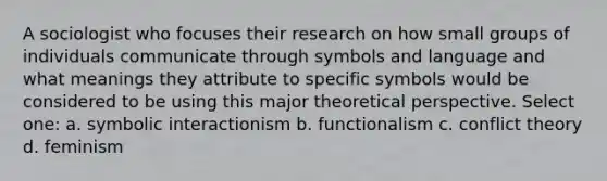 A sociologist who focuses their research on how small groups of individuals communicate through symbols and language and what meanings they attribute to specific symbols would be considered to be using this major theoretical perspective. Select one: a. symbolic interactionism b. functionalism c. conflict theory d. feminism