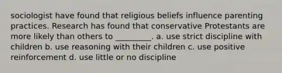 sociologist have found that religious beliefs influence parenting practices. Research has found that conservative Protestants are more likely than others to _________. a. use strict discipline with children b. use reasoning with their children c. use positive reinforcement d. use little or no discipline