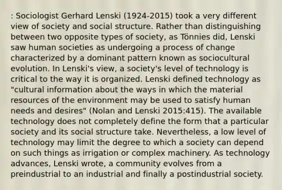 : Sociologist Gerhard Lenski (1924-2015) took a very different view of society and social structure. Rather than distinguishing between two opposite types of society, as Tönnies did, Lenski saw human societies as undergoing a process of change characterized by a dominant pattern known as sociocultural evolution. In Lenski's view, a society's level of technology is critical to the way it is organized. Lenski defined technology as "cultural information about the ways in which the material resources of the environment may be used to satisfy human needs and desires" (Nolan and Lenski 2015:415). The available technology does not completely define the form that a particular society and its social structure take. Nevertheless, a low level of technology may limit the degree to which a society can depend on such things as irrigation or complex machinery. As technology advances, Lenski wrote, a community evolves from a preindustrial to an industrial and finally a postindustrial society.