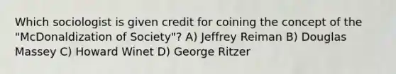 Which sociologist is given credit for coining the concept of the "McDonaldization of Society"? A) Jeffrey Reiman B) Douglas Massey C) Howard Winet D) George Ritzer