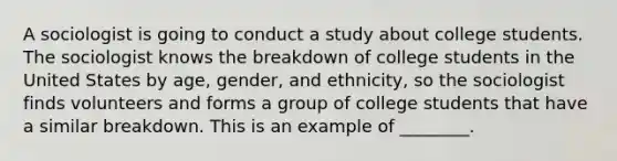 A sociologist is going to conduct a study about college students. The sociologist knows the breakdown of college students in the United States by age, gender, and ethnicity, so the sociologist finds volunteers and forms a group of college students that have a similar breakdown. This is an example of ________.