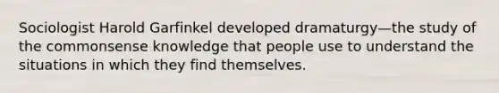 Sociologist Harold Garfinkel developed dramaturgy—the study of the commonsense knowledge that people use to understand the situations in which they find themselves.