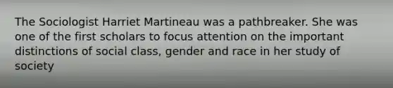 The Sociologist Harriet Martineau was a pathbreaker. She was one of the first scholars to focus attention on the important distinctions of social class, gender and race in her study of society