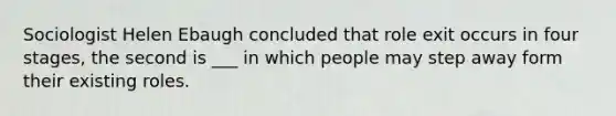 Sociologist Helen Ebaugh concluded that role exit occurs in four stages, the second is ___ in which people may step away form their existing roles.