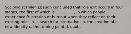 Sociologist Helen Ebaugh concluded that role exit occurs in four stages, the first of which is __________, in which people experience frustration or burnout when they reflect on their existing roles. a. a search for alternatives b. the creation of a new identity c. the turning point d. doubt