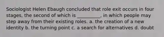 Sociologist Helen Ebaugh concluded that role exit occurs in four stages, the second of which is __________, in which people may step away from their existing roles. a. the creation of a new identity b. the turning point c. a search for alternatives d. doubt