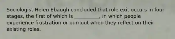 Sociologist Helen Ebaugh concluded that role exit occurs in four stages, the first of which is __________, in which people experience frustration or burnout when they reflect on their existing roles.