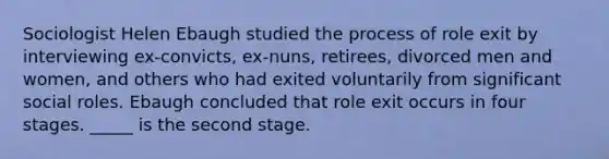 Sociologist Helen Ebaugh studied the process of role exit by interviewing ex-convicts, ex-nuns, retirees, divorced men and women, and others who had exited voluntarily from significant social roles. Ebaugh concluded that role exit occurs in four stages. _____ is the second stage.