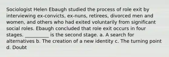 Sociologist Helen Ebaugh studied the process of role exit by interviewing ex-convicts, ex-nuns, retirees, divorced men and women, and others who had exited voluntarily from significant social roles. Ebaugh concluded that role exit occurs in four stages. __________ is the second stage. a. A search for alternatives b. The creation of a new identity c. The turning point d. Doubt